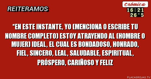“En este instante, YO (Menciona o escribe tu nombre completo) estoy atrayendo al (hombre o mujer) ideal, el cual es bondadoso, honrado, fiel, sincero, leal, saludable, espiritual, próspero, cariñoso y feliz