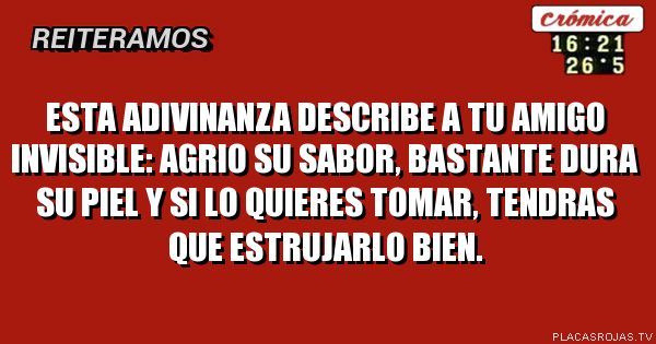 Esta adivinanza describe a tu amigo invisible: 
Agrio su sabor, bastante dura su piel y si lo quieres tomar, tendras que estrujarlo bien.