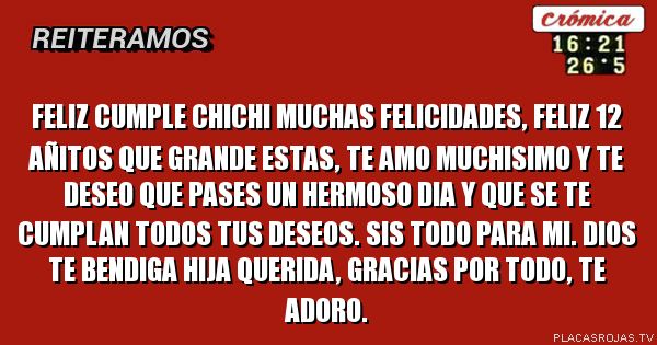 FELIZ CUMPLE CHICHI MUCHAS FELICIDADES, FELIZ 12 AÑITOS QUE GRANDE ESTAS, TE AMO MUCHISIMO Y TE DESEO QUE PASES UN HERMOSO DIA Y QUE SE TE CUMPLAN TODOS TUS DESEOS. SIS TODO PARA MI. DIOS TE BENDIGA HIJA QUERIDA, GRACIAS POR TODO, TE ADORO.
