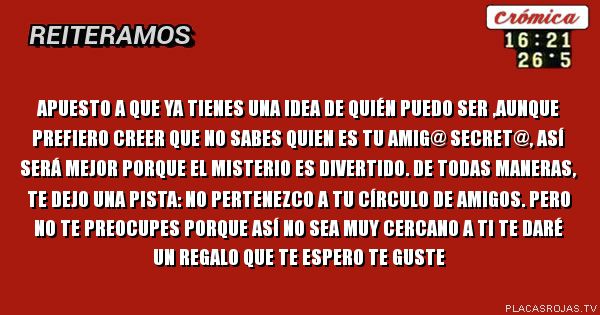 Apuesto a que ya tienes una idea de quién puedo ser ,aunque prefiero creer que no sabes quien es tu amig@ secret@, ASÍ será mejor porque el misterio es divertido. De todas maneras, te dejo una pista: no pertenezco a tu círculo de amigos. Pero no te preocupes porque así no sea muy cercano a ti te daré un regalo que te espero te GUSTE Apuesto a que ya tienes una idea de quién puedo ser ,aunque prefiero creer que no sabes quien es tu amig@ secret@, ASÍ será mejor porque el misterio es divertido. De todas maneras, te dejo una pista: no pertenezco a tu círculo de amigos. Pero no te preocupes porque así no sea muy cercano a ti te daré un regalo que te espero te GUSTE