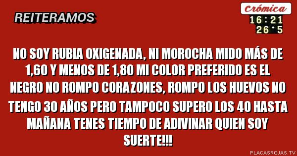 No soy rubia oxigenada, ni morocha
mido más de 1,60 y menos de 1,80
mi color preferido es el negro
no rompo corazones, rompo los huevos
no tengo 30 años pero tampoco supero los 40
hasta mañana tenes tiempo de adivinar quien soy
suerte!!!