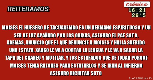 Moises el huesero de tacuarembo es un hermano espirituoso y un ser de luz apañado por los orixas, aseguro el pae soto. ademas, anuncio que el que denuncie a moises y halla sufrido una estafa, xango le va a cortar la lengua y le va a sacar la tapa del craneo y mutilar. y los estafados que se jodan porque moises tenia razones para estafarlos y se iran al infierno aseguro richitar soto