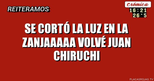 SE CORTÓ LA LUZ EN LA ZANJAAAAA 
VOLVÉ JUAN CHIRUCHI