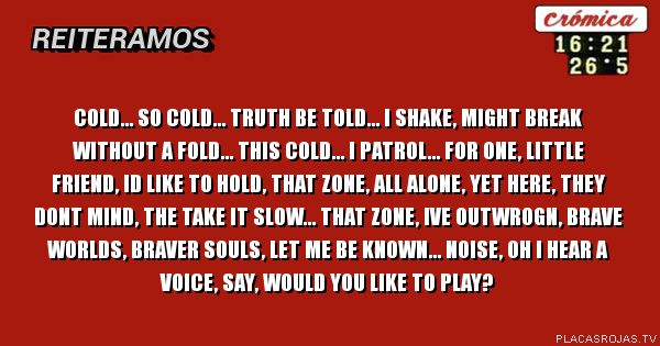 Cold... so cold... truth be told... i shake, might break without a fold... this cold... i patrol... for one, little friend, id like to hold, that zone, all alone, yet here, they dont mind, the take it slow... that zone, ive outwrogn, brave worlds, braver souls, let me be known...
noise, oh i hear a voice, say, would you like to play? Cold... so cold... truth be told... i shake, might break without a fold... this cold... i patrol... for one, little friend, id like to hold, that zone, all alone, yet here, they dont mind, the take it slow... that zone, ive outwrogn, brave worlds, braver souls, let me be known...
noise, oh i hear a voice, say, would you like to play?