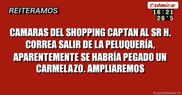 Camaras del shopping captan al sr h. Correa salir de la peluquería, aparentemente se habría pegado un carmelazo. Ampliaremos 