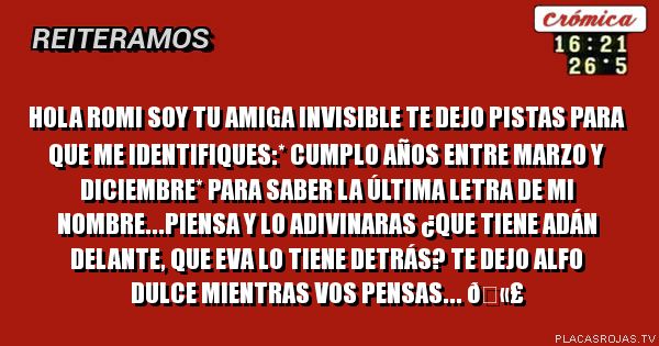 Hola romi soy tu amiga invisible te dejo pistas para que me identifiques:* Cumplo años entre marzo y diciembre* para saber la última letra de mi nombre...piensa y lo adivinaras ¿que tiene Adán delante, que eva lo tiene detrás?
Te dejo alfo dulce mientras vos pensas... 