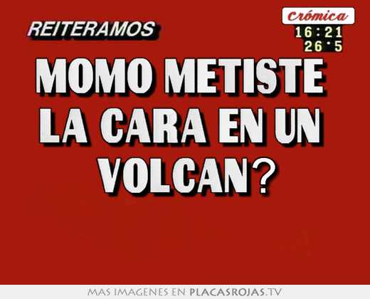 Momo metiste  la cara en un  volcan? 