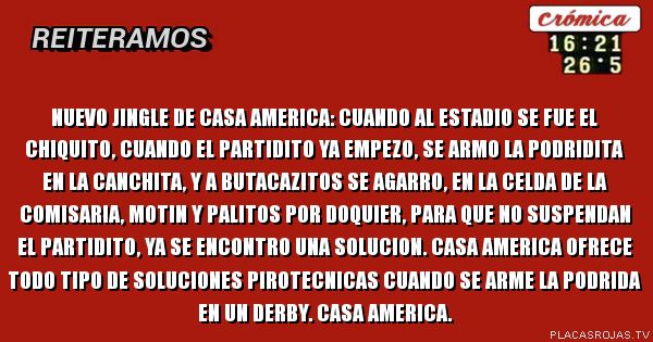 Nuevo jingle de casa america: cuando al estadio se fue el chiquito, cuando el partidito ya empezo, se armo la podridita en la canchita, y a butacazitos se agarro, en la celda de la comisaria, motin y palitos por doquier, para que no suspendan el partidito, ya se encontro una solucion. Casa america ofrece todo tipo de soluciones pirotecnicas cuando se arme la podrida en un derby. casa america.