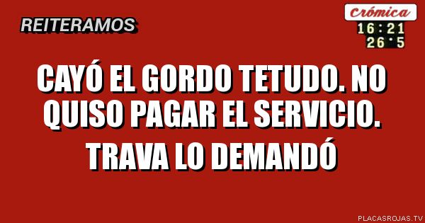 Cayó el gordo tetudo.
No quiso pagar 
El servicio.
Trava lo demandó 