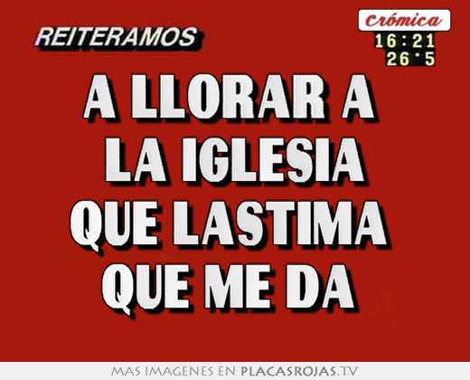 A llorar a  la iglesia qué lástima  que me da 