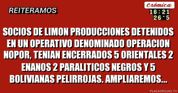 SOCIOS DE LIMON PRODUCCIONES DETENIDOS EN UN OPERATIVO DENOMINADO OPERACION NOPOR, TENIAN ENCERRADOS 5 ORIENTALES 2 ENANOS 2 PARALITICOS NEGROS Y 5 BOLIVIANAS PELIRROJAS.
AMPLIAREMOS...
