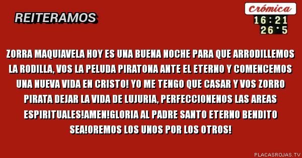 ZORRA MAQUIAVELA HOY ES UNA BUENA NOCHE PARA QUE ARRODILLEMOS LA RODILLA, VOS LA  PELUDA PIRATONA ANTE EL ETERNO Y COMENCEMOS UNA NUEVA VIDA EN CRISTO! YO ME TENGO QUE CASAR Y VOS ZORRO PIRATA DEJAR LA VIDA DE LUJURIA, PERFECCIONENOS LAS AREAS ESPIRITUALES!AMEN!GLORIA AL PADRE SANTO ETERNO BENDITO SEA!OREMOS LOS UNOS POR LOS OTROS!
