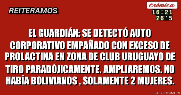 El Guardián: se detectó auto corporativo empañado con exceso de Prolactina en zona de Club Uruguayo de Tiro paradójicamente. 
Ampliaremos.
No había bolivianos , solamente 2 mujeres.
