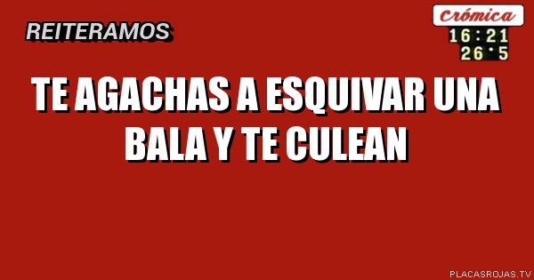 
TE AGACHAS A ESQUIVAR UNA 
    BALA Y TE CULEAN