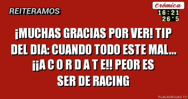 ¡muchAS GRACIAS POR VER!
TIP DEL DIA: cUANDO TODO ESTE MAL...
¡¡a C O R D A T E!!
PEOR ES SER DE RACING