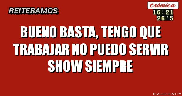 BUENO BASTA, TENGO QUE TRABAJAR NO PUEDO SERVIR SHOW SIEMPRE