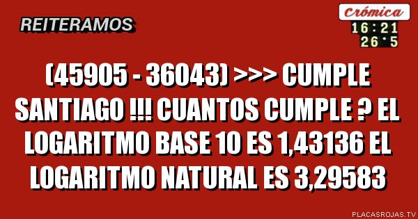 (45905 - 36043) >>> CUMPLE SANTIAGO !!!

CUANTOS CUMPLE ?

EL LOGARITMO BASE 10  ES 1,43136

EL LOGARITMO NATURAL ES 3,29583
