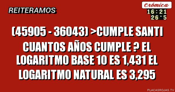 (45905 - 36043) >CUMPLE SANTI
CUANTOS AÑOS CUMPLE ?
EL LOGARITMO BASE 10  ES 1,431
EL LOGARITMO NATURAL ES 3,295
