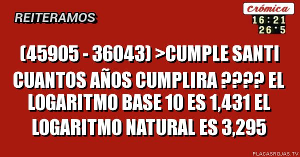 (45905 - 36043) >CUMPLE SANTI
CUANTOS AÑOS CUMPLIRA ????
EL LOGARITMO BASE 10  ES 1,431
EL LOGARITMO NATURAL ES 3,295
