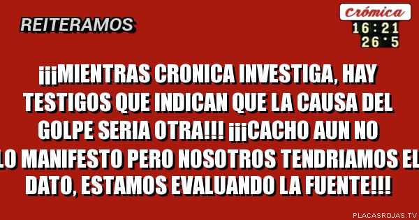 
¡¡¡MIentras cronica investiga, hay testigos que indican que la causa del golpe seria otra!!!  ¡¡¡Cacho aun no lo manifesto pero nosotros tendriamos el dato, estamos evaluando la fuente!!!