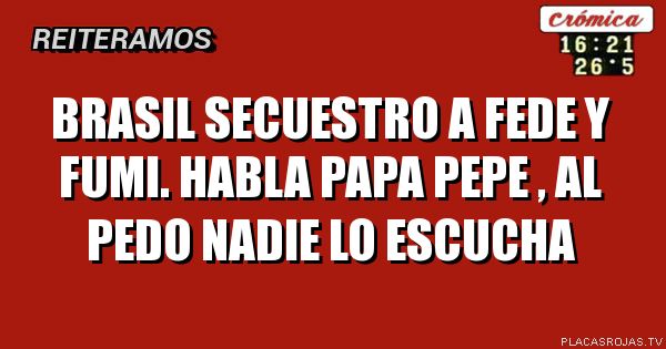 Brasil secuestro 
a fede y fumi. 
Habla papa pepe , al pedo nadie lo escucha 
