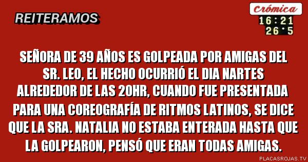 Señora de 39 años es golpeada por amigas del sr. Leo, el hecho ocurrió el dia nartes alrededor de las 20hr, cuando fue presentada para una coreografía de ritmos latinos, se dice que la sra. Natalia no estaba enterada hasta que la golpearon, pensó que eran todas amigas.