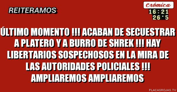 ÚLTIMO MOMENTO !!!
ACABAN DE SECUESTRAR A PLATERO Y A BURRO DE SHREK !!!
HAY LIBERTARIOS SOSPECHOSOS EN LA MIRA DE LAS AUTORIDADES POLICIALES !!!
AMPLIAREMOS
AMPLIAREMOS
