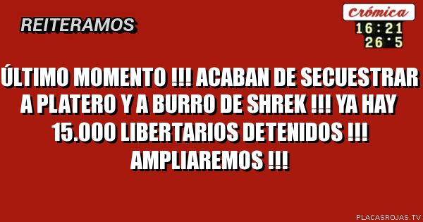 ÚLTIMO MOMENTO !!!
ACABAN DE SECUESTRAR A PLATERO Y A BURRO DE SHREK !!!
YA HAY 15.000 LIBERTARIOS DETENIDOS !!!
AMPLIAREMOS !!!