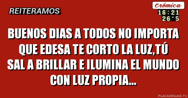 BUENOS DIAS A TODOS

NO IMPORTA QUE EDESA TE CORTO LA LUZ,TÚ SAL A BRILLAR E ILUMINA EL MUNDO CON LUZ PROPIA...