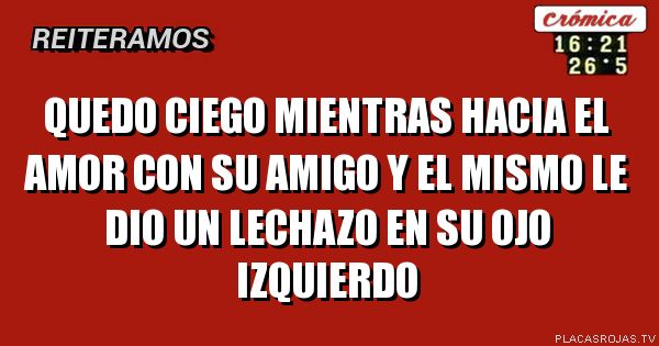 Quedo ciego mientras hacia el amor con su amigo y el mismo le dio un lechazo en su ojo izquierdo 