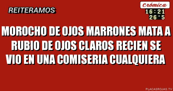 Morocho de ojos marrones 
Mata a rubio de ojos claros

Recien se vio en una 
Comiseria cualquiera
