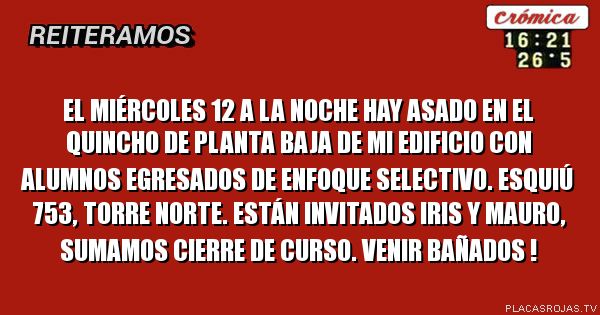 EL MIÉRCOLES 12 A LA NOCHE HAY ASADO EN EL QUINCHO DE PLANTA BAJA DE MI EDIFICIO CON ALUMNOS EGRESADOS DE ENFOQUE SELECTIVO. eSQUIÚ 753, tORRE NORTE. ESTÁN INVITADOS IRIS Y MAURO, SUMAMOS CIERRE DE CURSO. VENIR BAÑADOS !