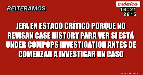 JEFA EN ESTADO CRÍTICO PORQUE NO REVISAN CASE HISTORY PARA VER SI ESTÁ UNDER COMPOPS INVESTIGATION ANTES DE COMENZAR A INVESTIGAR UN CASO