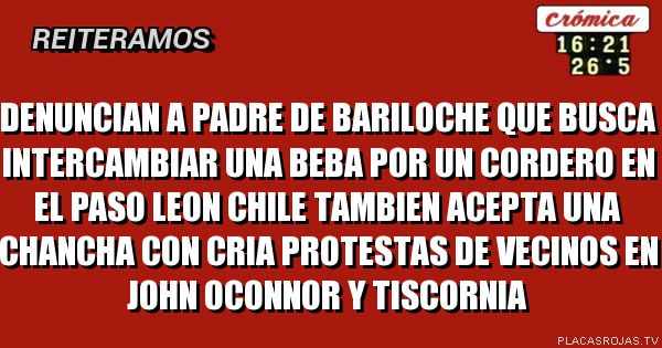 DENUNCIAN A PADRE DE BARILOCHE
QUE BUSCA INTERCAMBIAR UNA BEBA
POR UN CORDERO EN EL PASO LEON CHILE
TAMBIEN ACEPTA UNA CHANCHA CON CRIA
PROTESTAS DE VECINOS EN JOHN oCONNOR Y TISCORNIA