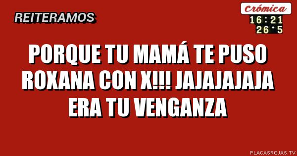 Porque tu mamá te puso Roxana con X!!! jajajajaja era tu venganza