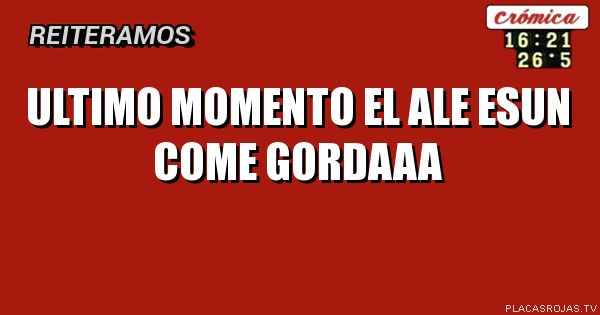 ultimo momento
el ale
esun come
gordaaa