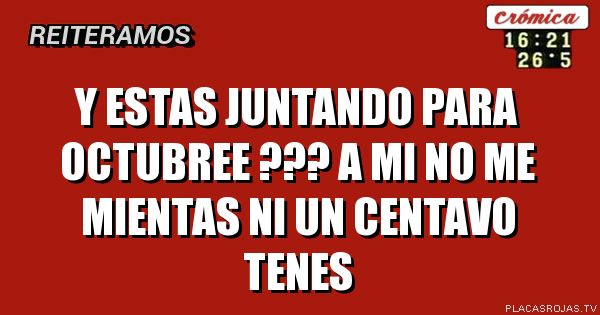 Y ESTAS
JUNTANDO
PARA OCTUBREE ???
A MI NO ME MIENTAS
NI UN CENTAVO TENES