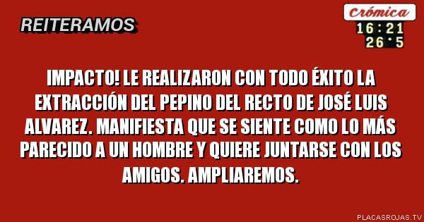 IMPACTO! le realizaron con todo éxito la extracción del pepino del recto de josé luis alvarez. manifiesta que se siente como lo más parecido a un hombre y quiere juntarse con los amigos. ampliaremos.