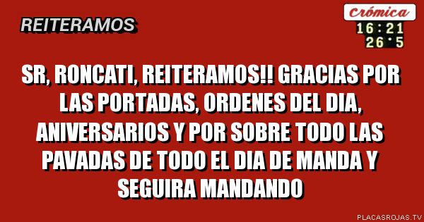 SR, RONCATI, REITERAMOS!!
gRACIAS POR LAS PORTADAS, ORDENES DEL DIA, ANIVERSARIOS Y POR SOBRE TODO LAS PAVADAS DE TODO EL DIA DE MANDA Y SEGUIRA MANDANDO