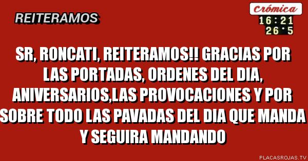 SR, RONCATI, REITERAMOS!!
gRACIAS POR LAS PORTADAS, ORDENES DEL DIA, ANIVERSARIOS,LAS PROVOCACIONES Y POR SOBRE TODO LAS PAVADAS DEL DIA QUE MANDA Y SEGUIRA MANDANDO