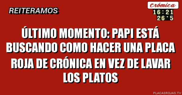 último momento:
papi está buscando como hacer una placa roja de crónica en vez de lavar los platos