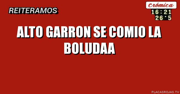 alto garron se comio la boludaa