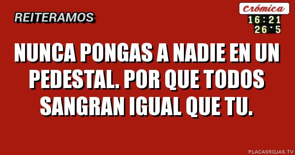 Nunca pongas a nadie en un pedestal.
Por que todos sangran igual que tu.