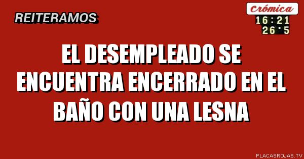 EL DESEMPLEADO SE ENCUENTRA ENCERRADO EN EL BAÑO CON UNA LESNA