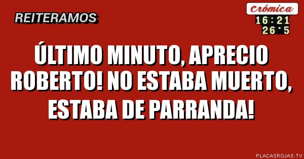 Último Minuto, aprecio Roberto! No estaba muerto, estaba de parranda!