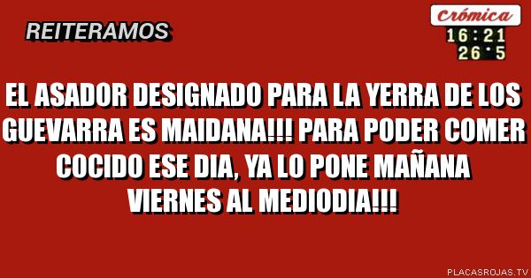 El asador designado para la yerra de los guevarra es maidana!!! Para poder comer cocido ese dia, ya lo pone mañana viernes al mediodia!!!