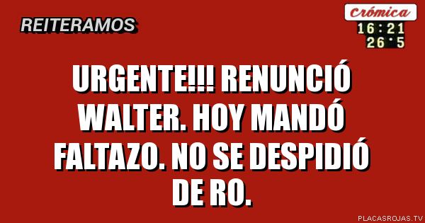 URGENTE!!! RENUNCIÓ WALTER. HOY MANDÓ FALTAZO. NO SE DESPIDIÓ DE RO.