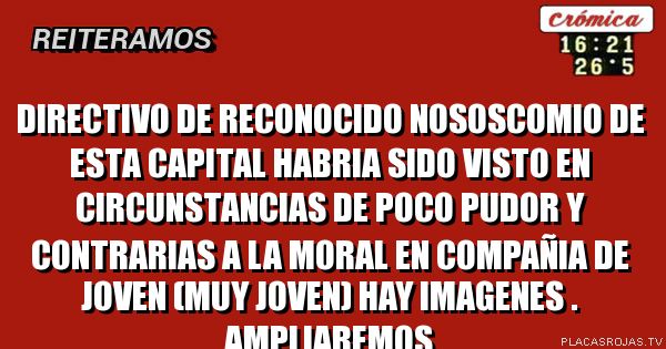 DIRECTIVO DE RECONOCIDO NOSOSCOMIO DE ESTA CAPITAL
HABRIA SIDO VISTO EN CIRCUNSTANCIAS DE POCO PUDOR Y CONTRARIAS A LA MORAL
EN COMPAÑIA DE JOVEN (MUY JOVEN)
HAY IMAGENES .
AMPLIAREMOS