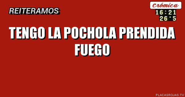 TENGO LA POCHOLA
PRENDIDA FUEGO
