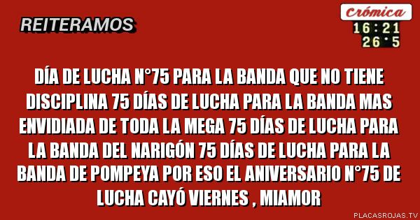Día de lucha n°75
para la banda que no tiene disciplina 75 días de lucha para la banda mas envidiada
de toda la mega 75 días de lucha para la banda del narigón 75 días de lucha para la banda de pompeya por eso el aniversario N°75 de lucha cayó viernes , Miamor